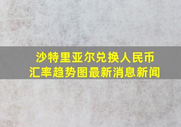 沙特里亚尔兑换人民币汇率趋势图最新消息新闻