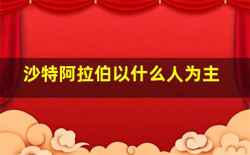 沙特阿拉伯以什么人为主