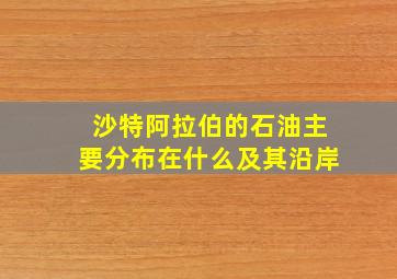 沙特阿拉伯的石油主要分布在什么及其沿岸