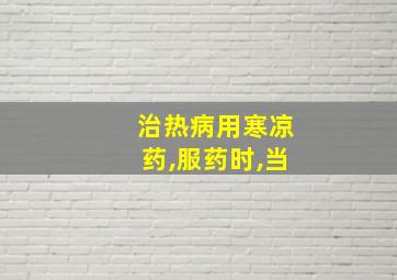 治热病用寒凉药,服药时,当