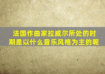 法国作曲家拉威尔所处的时期是以什么音乐风格为主的呢