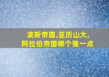 波斯帝国,亚历山大,阿拉伯帝国哪个强一点