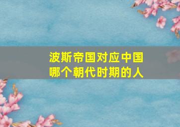 波斯帝国对应中国哪个朝代时期的人