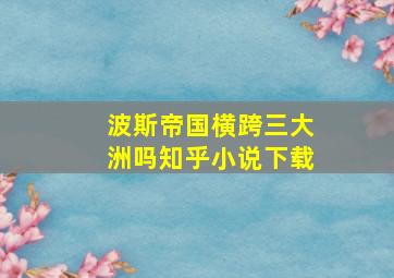 波斯帝国横跨三大洲吗知乎小说下载