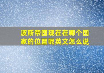 波斯帝国现在在哪个国家的位置呢英文怎么说