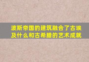 波斯帝国的建筑融合了古埃及什么和古希腊的艺术成就