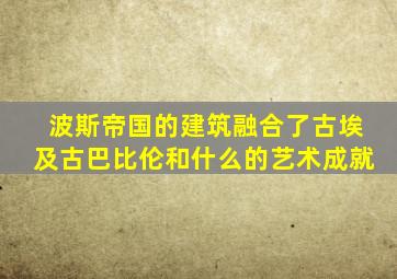 波斯帝国的建筑融合了古埃及古巴比伦和什么的艺术成就