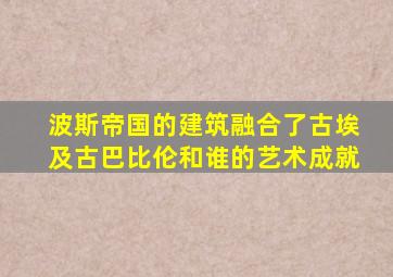 波斯帝国的建筑融合了古埃及古巴比伦和谁的艺术成就