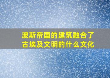 波斯帝国的建筑融合了古埃及文明的什么文化