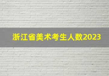 浙江省美术考生人数2023