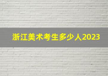 浙江美术考生多少人2023