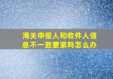 海关申报人和收件人信息不一致要紧吗怎么办