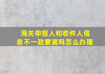 海关申报人和收件人信息不一致要紧吗怎么办理