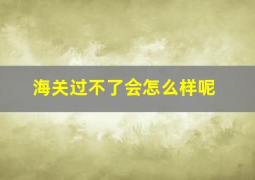 海关过不了会怎么样呢