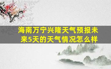 海南万宁兴隆天气预报未来5天的天气情况怎么样