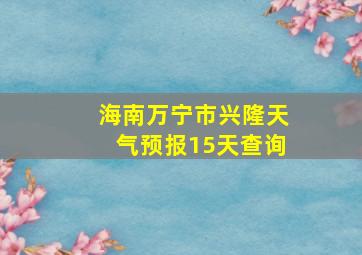 海南万宁市兴隆天气预报15天查询