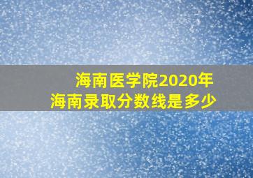 海南医学院2020年海南录取分数线是多少