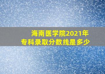 海南医学院2021年专科录取分数线是多少