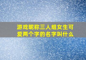 游戏昵称三人组女生可爱两个字的名字叫什么