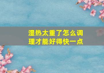 湿热太重了怎么调理才能好得快一点