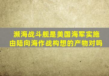 濒海战斗舰是美国海军实施由陆向海作战构想的产物对吗