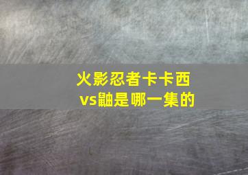 火影忍者卡卡西vs鼬是哪一集的