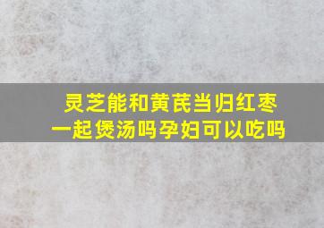 灵芝能和黄芪当归红枣一起煲汤吗孕妇可以吃吗