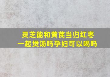 灵芝能和黄芪当归红枣一起煲汤吗孕妇可以喝吗