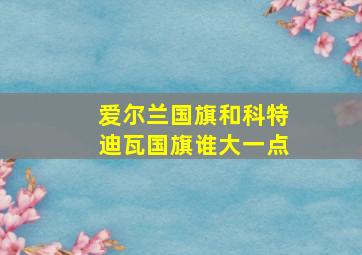 爱尔兰国旗和科特迪瓦国旗谁大一点