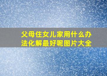 父母住女儿家用什么办法化解最好呢图片大全