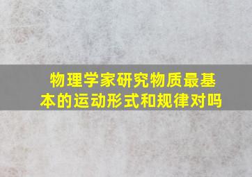 物理学家研究物质最基本的运动形式和规律对吗