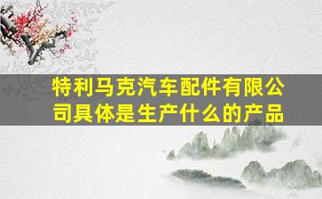 特利马克汽车配件有限公司具体是生产什么的产品