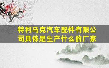 特利马克汽车配件有限公司具体是生产什么的厂家