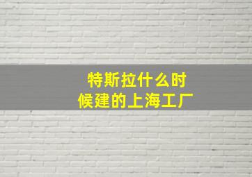 特斯拉什么时候建的上海工厂