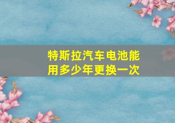 特斯拉汽车电池能用多少年更换一次