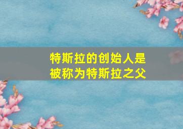 特斯拉的创始人是被称为特斯拉之父