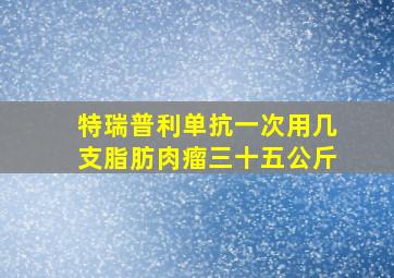 特瑞普利单抗一次用几支脂肪肉瘤三十五公斤