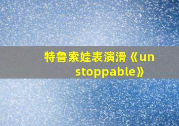 特鲁索娃表演滑《unstoppable》