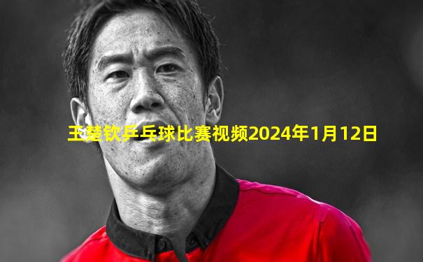 王楚钦乒乓球比赛视频2024年1月12日