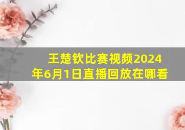 王楚钦比赛视频2024年6月1日直播回放在哪看