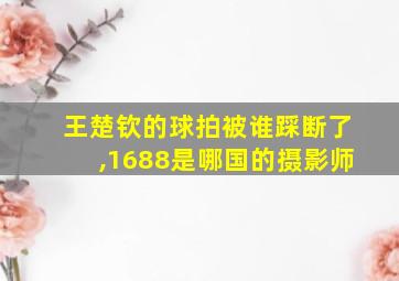 王楚钦的球拍被谁踩断了,1688是哪国的摄影师