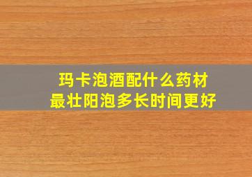 玛卡泡酒配什么药材最壮阳泡多长时间更好