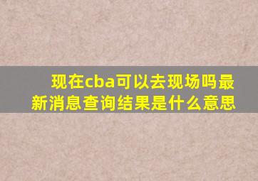 现在cba可以去现场吗最新消息查询结果是什么意思