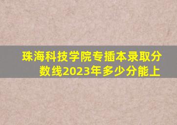 珠海科技学院专插本录取分数线2023年多少分能上