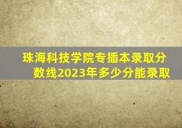 珠海科技学院专插本录取分数线2023年多少分能录取