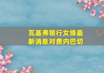 瓦基弗银行女排最新消息对费内巴切