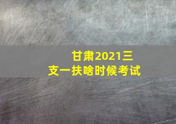 甘肃2021三支一扶啥时候考试