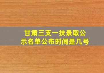 甘肃三支一扶录取公示名单公布时间是几号