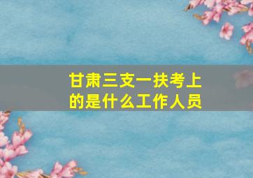 甘肃三支一扶考上的是什么工作人员