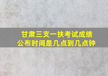 甘肃三支一扶考试成绩公布时间是几点到几点钟